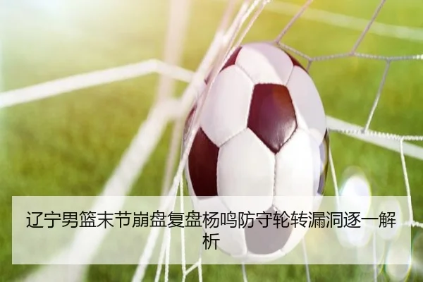 辽宁男篮末节崩盘复盘杨鸣防守轮转漏洞逐一解析